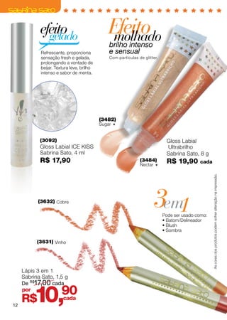 efeito
              gelado
                                              Efeito
                                               molhado
                                               brilho intenso
            Refrescante, proporciona           e sensual
            sensação fresh e gelada,           Com partículas de glitter.
            prolongando a vontade de
            beijar. Textura leve, brilho
            intenso e sabor de menta.




                                           (3482)
                                           Sugar 


            (3092)                                                           Gloss Labial
            Gloss Labial ICE KISS                                            Ultrabrilho
            Sabrina Sato, 4 ml                                               Sabrina Sato, 8 g
            R$ 17,90                                           (3484)        R$ 19,90       cada
                                                               Nectar 




                                                                                                   As cores dos produtos podem sofrer alteração na impressão.
           (3632) Cobre
                                                                      3em1  Pode ser usado como:
                                                                            • Batom/Delineador
                                                                            • Blush
                                                                            • Sombra

           (3631) Vinho




     Lápis 3 em 1
     Sabrina Sato, 1,5 g
     De R$17,00 cada



12
     por
     R$   10,          90
                       cada
 