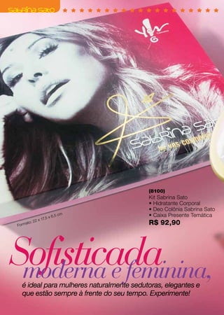 (8100)
                                           Kit Sabrina Sato
                                           • Hidratante Corporal
                                           • Deo Colônia Sabrina Sato
                       5x6
                          ,5 cm            • Caixa Presente Temática
                  x 17,
Fo r   mato
           : 22                            R$ 92,90




Sofisticada
 moderna e feminina,
   é ideal para mulheres naturalmente sedutoras, elegantes e
   que estão sempre à frente do seu tempo. Experimente!
 