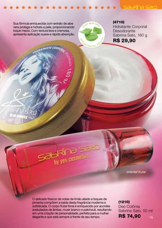 Sua fórmula enriquecida com extrato de aloe                 aloe ver          (4710)
                                                         om         a
vera protege e hidrata a pele, proporcionando                                 Hidratante Corporal




                                                  C




                                                                     ,
toque macio. Com textura leve e cremosa,                                      Desodorante
apresenta aplicação suave e rápida absorção.                                  Sabrina Sato, 180 g
                                                                              R$ 29,90




                                                                        ral
                                                 an
                                                    io




                                                                     tu
                                                   t
                                                         xid          a
                                                               ante n




                                                                                       oriental frutal




              O delicado frescor de notas de limão aliado a toques de
              pimenta compõem a saída desta fragrância moderna e                 (1210)
              sofisticada. O corpo frutal floral é enriquecido por acordes       Deo Colônia
              aveludados de âmbar, musk branco e patchouli, resultando           Sabrina Sato, 50 ml
              em uma criação de personalidade, perfeita para a mulher
              elegante e que está sempre à frente de seu tempo.                  R$ 74,90                15
 
