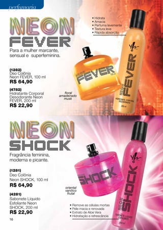 perfumaria
                                             • Hidrata
                                             • Amacia
                                             • Perfuma levemente
                                             • Textura leve
                                             • Rápida absorção



FEVER
Para a mulher marcante,
sensual e superfeminina.


(1282)
Deo Colônia
Neon fever, 100 ml
R$ 64,90
(4782)
Hidratante Corporal       floral
Desodorante Neon       amadeirado
                         musk
fever, 200 ml
R$ 22,90




SHOCK
Fragrância feminina,
moderna e picante.

(1281)
Deo Colônia
Neon shock, 100 ml
R$ 64,90                   oriental
                           vanílico
(4281)                      frutal
Sabonete Líquido
Esfoliante Neon               • Remove as células mortas
shock, 200 ml                 • Pele macia e renovada
R$ 22,90                      • Extrato de Aloe Vera
                              • Hidratação e refrescância
16
 