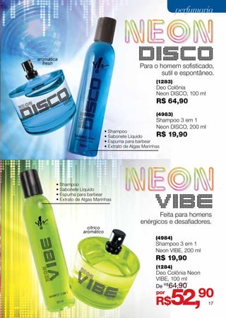 perfumaria




aromática
  fresh
                                                DISCO
                                                 Para o homem sofisticado,
                                                         sutil e espontâneo.
                                                        (1283)
                                                        Deo Colônia
                                                        Neon Disco, 100 ml
                                                        R$ 64,90
                                                        (4983)
                                                        Shampoo 3 em 1
                                                        Neon DISCO, 200 ml
                                 • Shampoo
                                 • Sabonete Líquido        R$   19,90
                                 • Espuma para barbear
                                 • Extrato de Algas Marinhas




        • Shampoo
        • Sabonete Líquido
        • Espuma para barbear
        • Extrato de Algas Marinhas
                                                        VIBE
                                                        Feita para homens
                                                 enérgicos e desafiadores.
                       cítrico
                     aromático
                                                        (4984)
                                                        Shampoo 3 em 1
                                                        Neon VIBE, 200 ml
                                                        R$ 19,90
                                                        (1284)
                                                        Deo Colônia Neon
                                                        VIBE, 100 ml
                                                        De R$64,90
                                                        por
                                                        R$      52,90        17
 