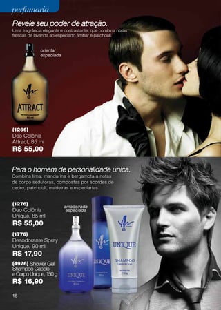perfumaria
Revele seu poder de atração.
Uma fragrância elegante e contrastante, que combina notas
frescas de lavanda ao especiado âmbar e patchouli.


              oriental
              especiada




(1266)
Deo Colônia
Attract, 85 ml
R$ 55,00


Para o homem de personalidade única.
Combina lima, mandarina e bergamota a notas
de corpo sedutoras, compostas por acordes de
cedro, patchouli, madeiras e especiarias.


(1276)
                          amadeirada
Deo Colônia                especiada
Unique, 85 ml
R$ 55,00
(1776)
Desodorante Spray
Unique, 90 ml
R$ 17,90
(4976) Shower Gel
Shampoo Cabelo
e Corpo Unique, 150 g
R$ 16,90
18
 