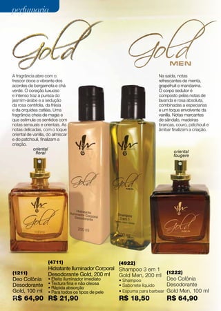 perfumaria




A fragrância abre com o                                               Na saída, notas
frescor doce e vibrante dos                                           refrescantes de menta,
acordes de bergamota e chá                                            grapefruit e mandarina.
verde. O coração luxuoso                                              O corpo sedutor é
e intenso traz a pureza do                                            composto pelas notas de
jasmim-árabe e a sedução                                              lavanda e rosa absoluta,
da rosa centifolia, da frésia                                         combinadas a especiarias
e da orquídea catléia. Uma                                            e um toque envolvente da
fragrância cheia de magia e                                           vanilla. Notas marcantes
que estimula os sentidos com                                          de sândalo, madeiras
notas sensuais e orientais. As                                        brancas, couro, patchouli e
notas delicadas, com o toque                                          âmbar finalizam a criação.
oriental de vanilla, do almíscar
e do patchouli, finalizam a
criação.
            oriental
              floral                                                          oriental
                                                                              fougere




                    (4711)                          (4922)
                    Hidratante Iluminador Corporal Shampoo 3 em 1
(1211)              Desodorante Gold, 200 ml                                (1222)
                                                   Gold Men, 200 ml
Deo Colônia         • Efeito iluminador imediato    • Shampoo               Deo Colônia
Desodorante         • Textura fina e não oleosa     • Sabonete líquido      Desodorante
                    • Rápida absorção
Gold, 100 ml        • Para todos os tipos de pele   • Espuma para barbear   Gold Men, 100 ml
R$ 64,90 R$ 21,90
20
                                                    R$ 18,50                R$ 64,90
 