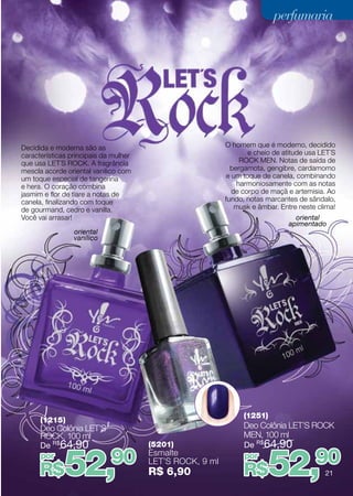 perfumaria




Decidida e moderna são as                                 O homem que é moderno, decidido
características principais da mulher                              e cheio de atitude usa LET´S
que usa LET´S ROCK. A fragrância                               ROCK MEN. Notas de saída de
mescla acorde oriental vanilico com                         bergamota, gengibre, cardamomo
um toque especial de tangerina                             e um toque de canela, combinando
e hera. O coração combina                                     harmoniosamente com as notas
jasmim e flor de tiare a notas de                            de corpo de maçã e artemisia. Ao
canela, finalizando com toque                             fundo, notas marcantes de sândalo,
de gourmand, cedro e vanilla.                                 musk e âmbar. Entre neste clima!
Você vai arrasar!                                                               oriental
                                                                              apimentado
                 oriental
                 vanílico




                                                                (1251)
      (1215)
      Deo Colônia LET’S                                         Deo Colônia LET’S Rock
      Rock, 100 ml                                              MEN, 100 ml
      De R$64,90                       (5201)                   De R$64,90


              52,            90
                                                                         52,           90
      por                              Esmalte                  por
                                       LET’S Rock, 9 ml
      R$                               R$ 6,90                  R$                        21
 