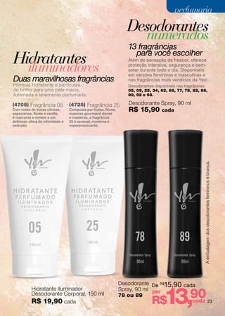 perfumaria

                                                                    Desodorantes
                                                                             numerados
                                                                    13 fragrâncias
                                                                      para você escolher
Hidratantes                                                         Além de sensação de frescor, oferece

         iluminadores                                               proteção intensiva, segurança e bem-
                                                                    estar durante todo o dia. Disponíveis
                                                                    em versões femininas e masculinas e
Duas maravilhosas fragrâncias                                       nas fragrâncias mais vendidas da Yes!.
Fórmula hidratante e partículas                                     Desodorantes disponíveis nas fragrâncias:
de brilho para uma pele macia,                                      05, 09, 25, 34, 62, 68, 77, 78, 82, 88,
iluminada e levemente perfumada.                                    89, 92 e 98.

(4705) Fragrância 05              (4725) Fragrância 25              Desodorante Spray, 90 ml
Com notas de frutas cítricas,
especiarias, flores e vanilla,
                                  Composta por frutas, flores,
                                  nuances gourmand doces
                                                                    R$ 15,90         cada
é marcante e remete a um          e madeiras, a fragrância
delicioso clima de intimidade e   25 é sensual, moderna e
sedução.                          superprovocante.




                                                                                                           A embalagem dos desodorantes femininos é branca.




                                                                 Desodorante De R$15,90 cada


                                                                                      13,90
           Hidratante Iluminador                                 Spray, 90 ml por
           Desodorante Corporal, 150 ml                          78 ou 89
           R$ 19,90 cada                                                        R$         cada 23
 