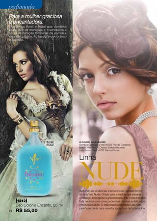 perfumaria
Para a mulher graciosa
e encantadora.
Fragrância floral e frutal que combina
saída leve de maracujá e madressilva a
notas de coração femininas de jasmim e
rosa da bulgária. Ao fundo, musk branco
e sândalo.




                         floral           A modelo está usando:
                         frutal           Sombra Compacta Yes! NUDE Flor de Cerejeira;
                                          Batom Yes! NUDE Classic Ballet misturado
                                          com Batom Yes! NUDE Salmon Rose.


                                          Linha



                                          Seguindo as tendências internacionais, apresentamos
                                          a Linha Yes! Nude. Criada para a mulher que esbanja
                                          confiança, bom gosto e graciosidade, traz o requinte dos
     (1212)                               tons neutros com cores poderosas, aromas sofisticados
     Deo Colônia Encanto, 85 ml           e texturas suaves. O estilo clean com muito luxo, feito
                                          carinhosamente para ressaltar o glamour de toda mulher.
24   R$ 55,00
 