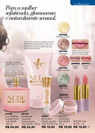perfumaria
Para a mulher
sofisticada, glamourosa
e naturalmente sensual.

                                                                              (30182)
                                                                           Brisa de Outono

                            Com fórmula emoliente, o Hidratante Corporal
                            Desodorante NUDE protege e hidrata a pele,
                            proporcionando delicioso toque macio. Sua
                            textura leve e cremosa apresenta aplicação
                            suave e rápida absorção.
                                                                                               Obtenha uma nova cor
                                                                              (30143)          usando as duas cores de
                                                                             Folha Seca        batom ao mesmo tempo.




Com notas de laranja e
bergamota complementadas                                                                       (20900) (20901)
por um acorde floral com                                                                        Classic      Salmon
um toque de pimenta, esta
composição resulta em uma
                                                                              (30144)            Ballet       Rose
criação ousada e elegante.                                                 Flor de Cerejeira
Enriquecida pelas notas de
fundo de baunilha, patchouli,
musgo e vetiver.



chypre
 floral
                                                                              (30137)
                                                                              Harmony


                                                                              (30201)
                                                                             Rosa Classic




(1214)                   (4714)
Deo Colônia              Hidratante                   (3361)         Sombra
Desodorante              Corporal                     Iluminador     Compacta
Yes! NUDE,               Desodorante                  Facial Líquido Yes! NUDE,                  BATOM Yes!
100 ml                   Yes! NUDE, 150 g             Yes! NUDE, 8 g 2,4 g                       NUDE, 4 g
R$ 64,90                 R$ 24,90                     R$ 19,90               R$ 19,90 R$ 19,90                      25
 
