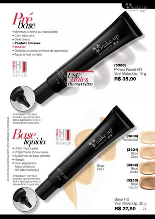 Pré
                                                              base
                                                             • Minimiza o brilho e a oleosidade
                                                             • Com Aloe vera
                                                             • Sem cheiro
                                                             • Produto Unissex
                                                             • Incolor
                                                             • Disfarça os poros e linhas de expressão 
                                                             • Ajuda a fixar o make


                                                                                                                             (3360)
                                                                                                                             Primer Facial HD
                                                                                                                             Yes! Make.Up, 15 g
                                                                                                      USE
                                                                                                       antes
                                                                                                      do corretivo
                                                                                                                             R$ 35,90




                                                             Embalagem com bico
                                                             dosador, que torna mais
As cores dos produtos podem sofrer alteração na impressão.




                                                             fácil a aplicação e evita o
                                                             desperdício do produto.




                                                             Base
                                                               líquida
                                                                                                                                      (3330)
                                                                                                                                 Translúcida

                                                             • Uniformiza a pele                                                      (3331)
                                                             • Proporciona toque suave                                                  Bege
                                                             • Aparência de pele perfeita                                               Clara
                                                             • Hidrata
                                                             • Com pigmentos
                                                               fotocromáticos                                        Bege             (3332)
                                                               HD (alta definição)                                   Clara             Bege
                                                                                                                                       Média
                                                             Embalagem com bico
                                                             dosador, que torna mais
                                                             fácil a aplicação e evita o                                              (3333)
                                                             desperdício do produto.                                                    Bege
                                                                                                                                       Escura


                                                                                                                             Base HD
                                                                                                                             Yes! Make.Up, 20 g
                                                                                                                             R$ 27,90           27
 
