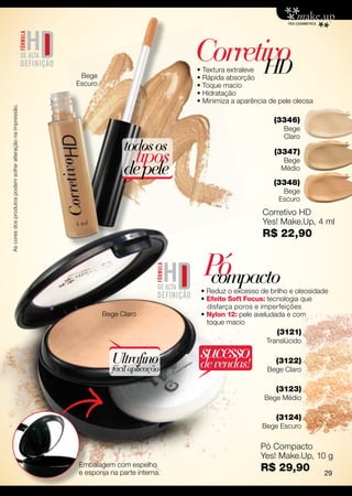 Corretivo
                                                                                                  HD
                                                                                           • Textura extraleve
                                                              Bege                         • Rápida absorção
                                                             Escuro                        • Toque macio
                                                                                           • Hidratação
                                                                                           • Minimiza a aparência de pele oleosa
As cores dos produtos podem sofrer alteração na impressão.




                                                                                                                   (3346)
                                                                                                                      Bege
                                                                                                                      Claro
                                                                            todos os
                                                                               tipos                               (3347)
                                                                                                                     Bege
                                                                            de pele                                  Médio

                                                                                                                   (3348)
                                                                                                                      Bege
                                                                                                                     Escuro
                                                                                                               Corretivo HD
                                                                                                               Yes! Make.Up, 4 ml
                                                                                                               R$ 22,90


                                                                                             Pó
                                                                                              compacto
                                                                                            • Reduz o excesso de brilho e oleosidade
                                                                                            • Efeito Soft Focus: tecnologia que
                                                                                              disfarça poros e imperfeições
                                                                      Bege Claro            • Nylon 12: pele aveludada e com
                                                                                              toque macio
                                                                                                                    (3121)
                                                                                                                 Translúcido

                                                                        Ultrafino           sucesso
                                                                                            de vendas!              (3122)
                                                                        fácil aplicação                          Bege Claro

                                                                                                                    (3123)
                                                                                                                Bege Médio

                                                                                                                    (3124)
                                                                                                               Bege Escuro

                                                                                                               Pó Compacto
                                                                                                               Yes! Make.Up, 10 g
                                                             Embalagem com espelho
                                                             e esponja na parte interna.
                                                                                                               R$ 29,90            29
 