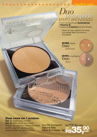 Duo
                                                  pó compacto
                                                 EFEITO BRONZEADO
                                                 • Com micropartículas iluminadoras;
                                                 • Vitamina E;
                                                 • Adapta-se à maioria dos tons de pele.
                                                    Modo de usar: aplique nas áreas
                                                    que deseja efeito iluminado e
                                                    bronzeado.



                                                    (3150) Caribe
                                                                            1      2
                                                    Efeito
                                                        intenso
                                                    (3151) Long Beach
                                                    Efeito                  1      2
                                                        leve




Duas cores em 1 produto:
Cor 1: usada para iluminar.
Cor 2: efeito blush bronzeado.
Podem ser utilizados separadamente, Duo Pó Compacto      De R$ 38,90 cada
porém, quando usados juntos,
proporcionam um efeito incrivel.
                                    Sabrina Sato
                                    Efeito Bronzeado, 9g
                                                         por
                                                        R$     35,90      cada 3
 