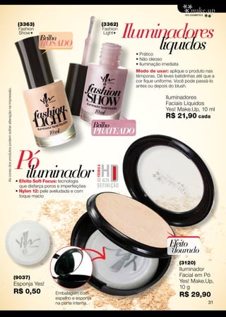 Iluminadores
                                                              (3363)                                   (3362)
                                                              Fashion                                  Fashion
                                                              Show                                    Light


                                                                                                                             líquidos
                                                                         Brilho
                                                                         ROSADO
                                                                                                                  • Prático
                                                                                                                  • Não oleoso
                                                                                                                  • Iluminação imediata
                                                                                                                  Modo de usar: aplique o produto nas
                                                                                                                  têmporas. Dê leves batidinhas até que a
                                                                                                                  cor fique uniforme. Você pode passá-lo
                                                                                                                  antes ou depois do blush.
As cores dos produtos podem sofrer alteração na impressão.




                                                                                                                                Iluminadores
                                                                                                                                Faciais Líquidos
                                                                                                                                Yes! Make.Up, 10 ml
                                                                                                                                R$ 21,90 cada
                                                                                                    Brilho
                                                                                                    Prateado



                                                             Pó
                                                              iluminador
                                                             • Efeito Soft Focus: tecnologia
                                                               que disfarça poros e imperfeições
                                                             • Nylon 12: pele aveludada e com
                                                               toque macio




                                                                                                                                  Efeito
                                                                                                                                   dourado
                                                                                                                                          (3120)
                                                                                                                                          Iluminador
                                                             (9037)                                                                       Facial em Pó
                                                                                                                                          Yes! Make.Up,
                                                             Esponja Yes!
                                                                                                                                          10 g
                                                             R$ 0,50            Embalagem com                                             R$ 29,90
                                                                                espelho e esponja
                                                                                na parte interna.                                                    31
 