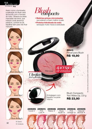 Assim como o iluminador,
a aplicação do blush varia
de acordo com o formato
do rosto. Observe as áreas
                                     Blush
                                       compacto
marcadas nas fotos, que                 • Matérias-primas micronizadas
indicam onde devemos                      que aderem e fixam melhor à pele
passá-lo. Lembre-se de                  • Proteína hidrolisada da seda:
espalhar bem para não ficar               sensação muito macia e aveludada
marcado.




      Rosto Triangular
                                                                             (9041)
                                                                             Pincel para Blush




                                                                                                    As cores dos produtos podem sofrer alteração na impressão.
                                                                             R$ 19,90




                                                     Pink Love
                                                                  sucesso
                                                                  de vendas!
      Rosto Quadrado
                               Ultrafino
                               fácil aplicação




                                                                             Blush Compacto
           Rosto Oval                                 Embalagem com          Yes! Make.Up, 2,9 g
                                                      espelho na parte
                                                      interna.               R$ 23,90


                              (30620) (30621)          (30622) (30623) (30624) (30625)
                              Coral         Pink       Malva      Rosa        Pink      Natural
                                            Love                  Nude     Vintage    Bronze 


       Rosto Redondo
              Opaco
 32           C intilante
 