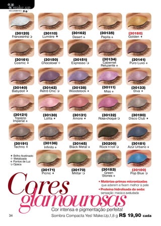 (30120)          (30110)        (30162)           (30135)            (30160)
 Francesinha         Lumiére        Desert v          Pepita v           Golden 




      (30161)          (30150)         (30151)           (30134)             (30141)
     Cosmic         Chocolover      Expresso          Cabernet           Puro Luxo   v
                                                        Reluzente v




     (30140)          (30142)         (30138)            (30111)             (30133)
 Babydoll           Retrô Chic     Woodstock           Miss v              Diva 




     (30121)          (30130)          (30131)           (30132)             (30190)
      Topázio          Lolita         Amore          Rosa-choque        Disco Club 
     Imperial v




     (30191)           (30136)         (30145)           (30200)             (30181)
     Techno           Infinito v    Black Metal   v   Rock´n´roll       Azul Urbano   v


 Brilho Acetinado
 Metalizada
v Pontos de Luz
 Opaca




Cores
                     (30171)          (30170)            (30183)             (30180)
                      Picnic         Militar            Green             Pop Blue 
                                                         Stones v
                                                       • Matérias-primas micronizadas




 glamourosas
                                                         que aderem e fixam melhor à pele
                                                       • Proteína hidrolisada da seda:
                                                         sensação macia e aveludada




                            Cor intensa e pigmentação perfeita!
34                          Sombra Compacta Yes! Make.Up,1,8 g         R$ 19,90       cada
 