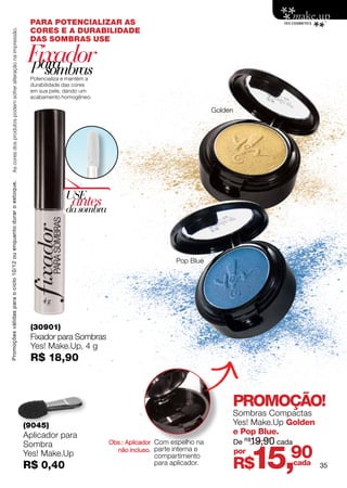 PARA POTENCIALIZAR AS
                                                                     CORES E A DURABILIDADE
    As cores dos produtos podem sofrer alteração na impressão.



                                                                     DAS SOMBRAS USE

                                                                     Fixador
                                                                     para
                                                                       sombras
                                                                     Potencializa e mantém a
                                                                     durabilidade das cores
                                                                     em sua pele, dando um
                                                                     acabamento homogêneo.

                                                                                                                                Golden
Promoções válidas para o ciclo 10/12 ou enquanto durar o estoque.




                                                                                  USE
                                                                                    antes
                                                                                  da sombra



                                                                                                                    Pop Blue




                                                                     (30901)
                                                                     Fixador para Sombras
                                                                     Yes! Make.Up, 4 g
                                                                     R$ 18,90



                                                                                                                                     PROMOÇÃO!
                                                                                                                                     Sombras Compactas
                                                                    (9045)                                                           Yes! Make.Up Golden
                                                                    Aplicador para                                                   e Pop Blue.
                                                                                               Obs.: Aplicador Com espelho na            De R$19,90 cada


                                                                                                                                               15,
                                                                    Sombra
                                                                    Yes! Make.Up                 não incluso. parte interna e
                                                                                                             compartimento
                                                                                                                                         por
                                                                                                                                                       90
                                                                    R$ 0,40                                  para aplicador.
                                                                                                                                     R$                cada   35
 