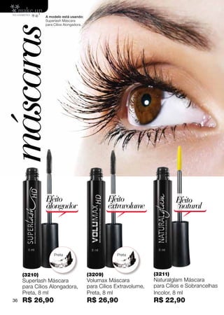 A modelo está usando:
               Superlash Máscara
               para Cílios Alongadora.



máscaras


               Efeito                             Efeito                     Efeito
               alongador                          extravolume                 natural




                    Preta                            Preta




      (3210)                             (3209)                     (3211)
      Superlash Máscara                  Volumax Máscara            Naturalglam Máscara
      para Cílios Alongadora,            para Cílios Extravolume,   para Cílios e Sobrancelhas
      Preta, 8 ml                        Preta, 8 ml                Incolor, 8 ml
 36   R$ 26,90                           R$ 26,90                   R$ 22,90
 