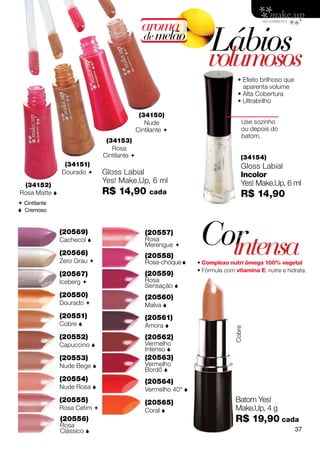 aroma
                                               de melão
                                                                     Lábios
                                                                     volumosos
                                                                                 • Efeito brilhoso que
                                                                                   aparenta volume
                                                                                 • Alta Cobertura
                                                                                 • Ultrabrilho

                                              (34150)
                                                Nude                               Use sozinho
                                             Cintilante                           ou depois do
                                                                                   batom.
                               (34153)
                                 Rosa
                              Cintilante                                          (34154)
                (34151)                                                            Gloss Labial
               Dourado       Gloss Labial                                         Incolor
                              Yes! Make.Up, 6 ml                                   Yes! Make.Up, 6 ml
 (34152)
Rosa Matte                   R$ 14,90            cada                             R$ 14,90
 Cintilante
 Cremoso


               (20569)
               Cachecol 

               (20566)
                                                (20557)
                                                Rosa
                                                Merengue 
                                                (20558)
                                                                  Cor
                                                                    intensa
               Zero Grau                       Rosa-choque     • Complexo nutri ômega 100% vegetal
                                                                 • Fórmula com vitamina E: nutre e hidrata.
               (20567)                          (20559)
               Iceberg                         Rosa
                                                Sensação 
               (20550)                          (20560)
               Dourado                         Malva 
               (20551)                          (20561)
               Cobre                           Amora 
                                                                               Cobre




               (20552)                          (20562)
               Capuccino                       Vermelho
                                                Intenso 
               (20553)                          (20563)
               Nude Bege                       Vermelho
                                                Bordô 
               (20554)                          (20564)
               Nude Rosa                       Vermelho 40º 
               (20555)                          (20565)                        Batom Yes!
               Rosa Cetim                      Coral                         Make.Up, 4 g
               (20556)                                                         R$ 19,90 cada
               Rosa
               Clássico                                                                                 37
 