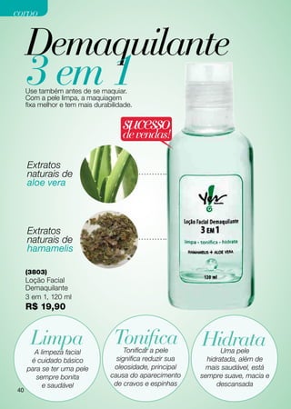 corpo


     Demaquilante
     3 em 1
     Use também antes de se maquiar.
     Com a pele limpa, a maquiagem
     fixa melhor e tem mais durabilidade.


                                     sucesso
                                     de vendas!

     Extratos
     naturais de
     aloe vera




     Extratos
     naturais de
     hamamelis

     (3803)
     Loção Facial
     Demaquilante
     3 em 1, 120 ml
     R$ 19,90


      Limpa                       Tonifica
                                      Tonificar a pele
                                                           HidrataUma pele
       A limpeza facial
      é cuidado básico             significa reduzir sua     hidratada, além de
     para se ter uma pele         oleosidade, principal      mais saudável, está
        sempre bonita            causa do aparecimento     sempre suave, macia e
          e saudável              de cravos e espinhas          descansada
40
 