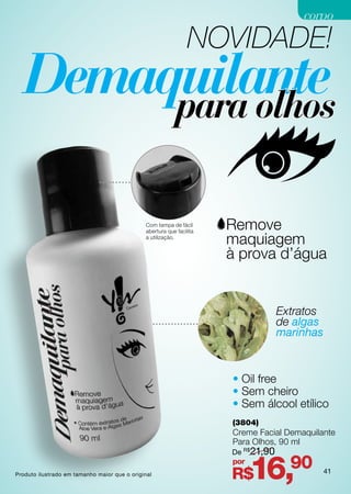 corpo

                                                                 NOVIDADE!




                                               Com tampa de fácil
                                               abertura que facilita
                                               a utilização.




                                                                                    Extratos
                                                                                    de algas
                                                                                    marinhas



                                                                       • Oil free
                                                                       • Sem cheiro
                                                                       • Sem álcool etílico
                                                                       (3804)
                                                                       Creme Facial Demaquilante
                                                                       Para Olhos, 90 ml
                                                                       De R$21,90

Produto ilustrado em tamanho maior que o original
                                                                       por
                                                                       R$    16,90             41
 