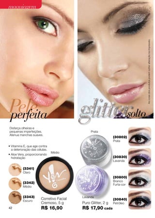 maquiagem




                                                                                   As cores dos produtos podem sofrer alteração na impressão.
Pele
perfeita                                                                   solto
Disfarça olheiras e
pequenas imperfeições.                          Prata
Atenua manchas suaves.
                                                               (30802)
                                                               Prata
• Vitamina E, que age contra
  a deterioração das células.
                                Médio
• Aloe Vera, proporcionando
  hidratação                                                   (30830)
                                                               Lavanda

          (3341)
          Claro
                                                               (30800)
                                                               Branco
          (3342)
                                                               Furta-cor
          Médio


          (3343)                           Lavanda
          Escuro
                        Corretivo Facial                       (30840)
                        Cremoso, 5 g       Puro Glitter, 2 g   Petróleo
42                      R$ 16,90           R$ 17,90 cada
 