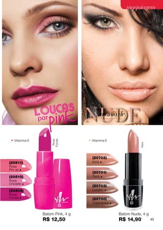 maquiagem




                                   NUDE      mania de


 • Vitamina E                      • Vitamina E
                     Fúcsia
                      Rosa




                                                                Paris




                                     (20702)
(20511)                              Ibiza   
Rosa
Pin-up 
                                     (20701)
(20510)                              Paris   
Rosa
Chiclete     
                                     (20703)
(20509)                              London      
Rosa
Fúcsia                              (20700)
                                     Copacabana 


                 Batom Pink, 4 g                     Batom Nude, 4 g
                 R$ 12,50                            R$ 14,90           43
 