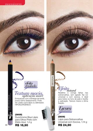 maquiagem




                 efeito
                 azulado
                                           Efeito
                                                natural
     Textura macia,
         aplicação suave
                                           Redefine e corrige falhas nas
                                           sobrancelhas, sem agredir. Na cor
                                           universal e com escova, é ideal
     Enriquecido com manteiga de karité,   para todos os tons de pele e facilita
     possui ótimo deslizamento. Pode       a aplicação. Textura macia e ótima
     ser usado como lápis ou delineador.   fixação.
     Hipoalergênico.

                                            Escova
                                            perfeita para pentear

     (3605)
     Duochrome Blue Lápis                  (3606)
     para Olhos Preto com                  Lápis para Sobrancelhas
     Efeito Azul, 1,4 g                    Universal com Escova, 1,14 g
44   R$ 16,90                              R$ 24,90
 