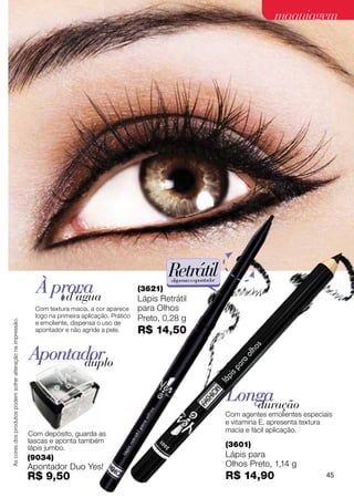 maquiagem




                                                                                                              Retrátil
                                                               À prova
                                                                                                              dispensa o apontador
                                                                                                     (3621)
                                                                   d’água                            Lápis Retrátil
                                                               Com textura macia, a cor aparece      para Olhos
                                                               logo na primeira aplicação. Prático   Preto, 0,28 g
As cores dos produtos podem sofrer alteração na impressão.




                                                               e emoliente, dispensa o uso de
                                                               apontador e não agride a pele.        R$ 14,50

                                                             Apontador
                                                                   duplo

                                                                                                                                     Longa
                                                                                                                                        duração
                                                                                                                                     Com agentes emolientes especiais
                                                                                                                                     e vitamina E, apresenta textura
                                                                                                                                     macia e fácil aplicação.
                                                             Com depósito, guarda as
                                                             lascas e aponta também
                                                             lápis jumbo.                                                            (3601)
                                                             (9034)                                                                  Lápis para
                                                             Apontador Duo Yes!                                                      Olhos Preto, 1,14 g
                                                             R$ 9,50                                                                 R$ 14,90                      45
 