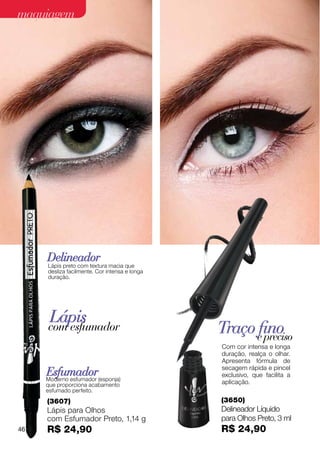 maquiagem




     Delineador
     Lápis preto com textura macia que
     desliza facilmente. Cor intensa e longa
     duração.




      Lápis
     com esfumador                             Traço efino
                                                       preciso
                                               Com cor intensa e longa
                                               duração, realça o olhar.
                                               Apresenta fórmula de
                                               secagem rápida e pincel
     Esfumador
     Moderno esfumador (esponja)
                                               exclusivo, que facilita a
     que proporciona acabamento                aplicação.
     esfumado perfeito.
     (3607)                                    (3650)
     Lápis para Olhos                          Delineador Líquido
     com Esfumador Preto, 1,14 g               para Olhos Preto, 3 ml
46   R$ 24,90                                  R$ 24,90
 