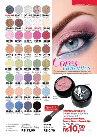 maquiagem

(30431) (3001) (30101) (30411) (30412)
 Grafite v    Silver      Lumiére  Light Brown       Sunset




(30413) (30421) (3002) (3003) (3004)
Metal Bronze  Bourdeaux  Branco Gelo Branco Neve  Pérola 




(3005) (3006) (3007) (3008) (3009)
   Rosa         Rosa       Rosa Chic       Pink        Vermelho
  Bebê       Fashion                                   Bordô 




(3010)       (3011)        (3012)         (3013)        (3014)




                                                                     Cores
  Shiny         Soft        Marrom         Avelã v        Natural
 Cobre       Bronze      Dourado                      Brown 




(3015)
 Verde
Citrus 
             (3016)
              Verde
              Vibe 
                           (3017)
                            Verde
                           Acqua 
                                          (3018)
                                            Verde
                                         Esmeralda 
                                                        (3019)
                                                          Ouro
                                                         Velho 
                                                                       vibrantes
                                                                     Ótima cobertura e durabilidade. Textura fina
                                                                     que não agride a pele sensível das pálpebras.




(3020)        (3021)       (3022) (3023) (3024)                                                          Grafite
  Verde      Lavander     Púrpura        Rosa         Amarelo
 Folha                                   Antigo      Dourado 




                                                                     Rosa
(3025) (3026) (3027) (3028) (3029)                                   Antigo
  Orange     Pêssego     Soft Skin  Terracota            Azul
Blossom                                                Turquesa 




                                                           Vendido
                                                           separadamente
 (3030) (3031) (3032) (3033)                                                   PROMOÇÃO NESTE
Blue Sky  Deep Blue v        Azul          Black
                           Noturno        Night                              CICLO 10 para Sombra
                                                                               Compacta, 2,4 g
                                                                               Grafite, Branco Gelo,
                                                                               Branco Neve e Rosa Antigo
                                                                               De R$13,90 cada


                                                                                     10,
 Brilho Acetinado       Sombra                          (9044)
 Metalizada
                         Compacta, 2,4 g                 Aplicador             por
                                                                                                  90
                                                                               R$
 Opaca
v Pontos de Luz          R$ 13,90                        R$ 0,70                                  cada         47
 
