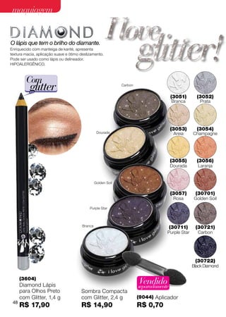 maquiagem


O lápis que tem o brilho do diamante.
Enriquecido com manteiga de karité, apresenta
textura macia, aplicação suave e ótimo deslizamento.
Pode ser usado como lápis ou delineador.
Hipoalergênico.



         Com
          glitter                                              Carbon


                                                                                        (3051)      (3052)
                                                                                        Branca       Prata




                                                                                        (3053)      (3054)
                                                  Dourada                                Areia    Champagne




                                                                                        (3055)      (3056)
                                                                                        Dourada     Laranja


                                                 Golden Soil


                                                                                        (3057)     (30701)
                                                                                         Rosa     Golden Soil

                                            Purple Star




                                        Branca                                          (30711)    (30721)
                                                                                    Purple Star     Carbon




                                                                                                   (30722)
                                                                                                  Black Diamond

      (3604)
      Diamond Lápis
                                                                        Vendido
                                                                        separadamente
      para Olhos Preto                 Sombra Compacta
      com Glitter, 1,4 g               com Glitter, 2,4 g               (9044) Aplicador
 48
      R$ 17,90                         R$ 14,90                         R$ 0,70
 