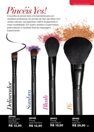 maquiagem

                                                              Pincéis Yes!
                                                               A escolha do pincel certo é fundamental para um
                                                               resultado profissional. Os pincéis da Yes! são feitos com
                                                               cerdas naturais, que garantem melhor acabamento e
                                                               maior durabilidade. Em quatro versões e supermacios,
                                                               potencializam o resultado final da maquiagem.
As cores dos produtos podem sofrer alteração na impressão.




                                                               Experimente!
                                                             Delineador

                                                                                 Sombra

                                                                                                   Blush


                                                                                                                           Pó




                                                                (9040)
                                                                Pincel para           (9043)                 (9041)         (9042)
                                                                Sombra                Pincel                 Pincel         Pincel
                                                                Chanfrado             para Sombra            para Blush     para Pó
                                                                R$ 12,90              R$ 12,90               R$ 19,90       R$ 29,90   49
 