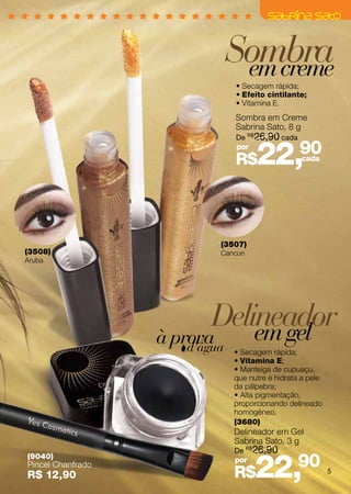 Sombra
                                 em creme
                                • Secagem rápida;
                                • Efeito cintilante;
                                • Vitamina E.
                                Sombra em Creme
                                Sabrina Sato, 8 g
                                De R$26,90 cada
                                por
                                R$    22,          90
                                                   cada




                            (3507)
(3508)                      Cancun
Aruba




                           Delineador
                               em gel
                   à prova
                       d’água   • Secagem rápida;
                                • Vitamina E;
                                • Manteiga de cupuaçu,
                                que nutre e hidrata a pele
                                da pálpebra;
                                • Alta pigmentação,
                                proporcionando delineado
                                homogêneo.
                                (3680)
                                Delineador em Gel
                                Sabrina Sato, 3 g
                                De R$26,90


                                      22,         90
(9040)                          por
Pincel Chanfrado
R$ 12,90                        R$                           5
 