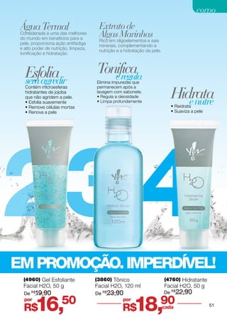 corpo
 Água Termalmelhores                   Extrato de
 Considerada a uma das
 do mundo em benefícios para a
                                       Algas Marinhas
                                       Rico em oligoelementos e sais
 pele, proporciona ação antifadiga
                                       minerais, complementando a
 e alto poder de nutrição, limpeza,
                                       nutrição e a hidratação da pele.
 tonificação e hidratação.




   Esfolia                            Tonifica
                                         e regula
   sem agredir                        Elimina impurezas que


                                                                             Hidrata
   Contém microesferas                permanecem após a
   hidratantes de jojoba              lavagem com sabonete.
   que não agridem a pele.            • Regula a oleosidade
   • Esfolia suavemente
   • Remove células mortas
                                      • Limpa profundamente                     e nutre
                                                                             • Reidrata
   • Renova a pele                                                           • Suaviza a pele




23 4
EM PROMOÇÃO. IMPERDÍVEL!
  (4960) Gel Esfoliante               (3860) Tônico                       (4760) Hidratante
  Facial H2O, 50 g                    Facial H2O, 120 ml                  Facial H2O, 50 g
  De   R$
         19,90                        De   R$
                                                23,90                     De R$22,90
   por
  R$     16,          50                            por
                                                    R$    18,90           cada                  51
 