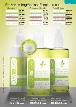 corpo
                                                                    Em várias fragrâncias! Escolha a sua.
                                                                    Hidratante                                      Sabonete Líquido                                Deo Colônia
                                                                                   (4791)                                                               (4291)                      (1291)
                                                                                   Citrus                                                               Citrus                      Citrus
                                                                                   (4792)                                                               (4292)                      (1292)
                                                                                   Relax                                                                Relax                       Relax
                                                                                   (4793)                                                               (4293)                      (1293)
                                                                                   Absolute                                                             Absolute                    Absolute
                                                                                   (4794)                                                               (4294)                      (1294)
                                                                                   Fantasy                                                              Fantasy                     Fantasy




                                                                                                               roveite e co
                                                                                                          Ap                  m
                                                                                                     )                            p
                                                                                                36




                                                                                                                                  re
                                                                                      $ 3,50 (90




                                                                                                                                      aE
                                                                                                                                      s p o nj a p a
                                                                                        sR




                                                                                                                                      ra
                                                                                            na




                                                                                                                              Ba
                                                                                                     pe                  nh
                                                                                                          o Yes! por a
Promoções válidas para o ciclo 10/12 ou enquanto durar o estoque.




                                                                       Hidratante Corporal                            Sabonete Líquido                             Deo Colônia
                                                                       Day By Day, 250 ml                             Day By Day, 250 ml                           Day By Day, 250 ml
                                                                                                                                                                                            53
                                                                       R$ 24,90     cada                              R$ 23,90                         cada        R$ 35,00    cada
 