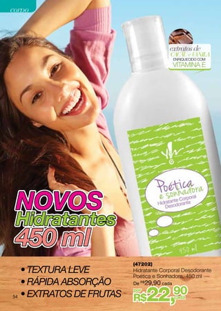 corpo



                                        extratos de
                                        CACAU e VANILA
                                            ENRIQUECIDO COM
                                            VITAMINA E




 NOVOS
 Hidratantes
 450 ml
                          (47202)
   • Textura leve         Hidratante Corporal Desodorante
                          Poética e Sonhadora, 450 ml
   • Rápida absorção      De R$29,90 cada

54 • extratos DE frutas
                          por
                          R$    22,         90
                                            cada
 