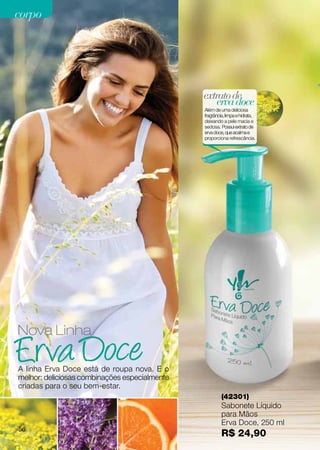 corpo




                                               extrato de
                                                   erva doce
                                               Além de uma deliciosa
                                               fragrância, limpa e hidrata,
                                               deixando a pele macia e
                                               sedosa. Possui extrato de
                                               erva doce, que acalma e
                                               proporciona refrescância.




Nova Linha

A linha Erva Doce está de roupa nova. E o
melhor: deliciosas combinações especialmente
criadas para o seu bem-estar.
                                                        (42301)
                                                        Sabonete Líquido
                                                        para Mãos
                                                        Erva Doce, 250 ml
56
                                                        R$ 24,90
 