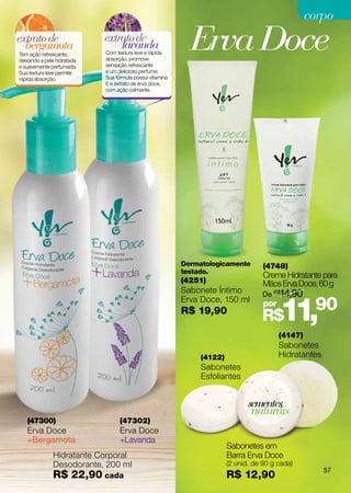 corpo
extrato de
  bergamota
Tem ação refrescante,
deixando a pele hidratada
                            extrato de
                                lavanda
                            Com textura leve e rápida
                            absorção, promove
                                                            Erva Doce
e suavemente perfumada.     sensação refrescante
Sua textura leve permite    e um delicioso perfume.
rápida absorção.            Sua fórmula possui vitamina
                            E e extrato de erva doce,
                            com ação calmante.




                                                          Dermatologicamente        (4748)
                                                          testado.
                                                                                    Creme Hidratante para
                                                          (4251)                    Mãos Erva Doce, 60 g
                                                          Sabonete Íntimo           De R$14,90


                                                                                          11,90
                                                          Erva Doce, 150 ml         por
                                                          R$ 19,90
                                                                                   R$
                                                                                          (4147)
                                                                                          Sabonetes
                                                               (4122)                     Hidratantes
                                                               Sabonetes
                                                               Esfoliantes


                                                                               sementes
                                                                                naturais
   (47300)                        (47302)
   Erva Doce                      Erva Doce
   +Bergamota                     +Lavanda
                                                                        Sabonetes em
              Hidratante Corporal                                       Barra Erva Doce
              Desodorante, 200 ml                                       (2 unid. de 90 g cada)
                                                                                                        57
              R$ 22,90 cada                                             R$ 12,90
 