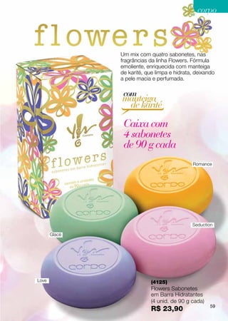 corpo



               Um mix com quatro sabonetes, nas
               fragrâncias da linha Flowers. Fórmula
               emoliente, enriquecida com manteiga
               de karité, que limpa e hidrata, deixando
               a pele macia e perfumada.

                com
               manteiga
                de karité

                Caixa com
                4 sabonetes
                de 90 g cada
                                             Romance




                                             Seduction

       Glacé




Love                       (4125)
                           Flowers Sabonetes
                           em Barra Hidratantes
                           (4 unid. de 90 g cada)
                                                     59
                           R$ 23,90
 