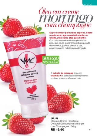 corpo



morango
Óleo em creme
 com champagne
     Duplo cuidado para peles ásperas. Sobre
     a pele seca, age como hidratante; na
     úmida, atua como óleo para banho.
     Combate o ressecamento superficial da
     pele, que causa a aparência esbranquiçada
     de cotovelos, joelhos, pernas e pés,
     proporcionando hidratação prolongada.




 sucesso
 de vendas!

      O extrato de morango é rico em
      vitamina C e possui ação condicionante,
      por isso, suaviza e refresca a pele.




      (3910)
      Óleo em Creme Hidratante
      Corporal Desodorante Morango
      com Champagne, 150 g
      R$ 19,90                                  61
 