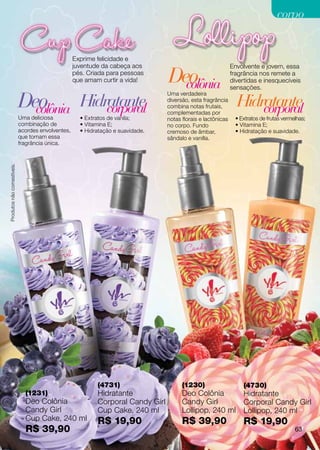 corpo


                                                   Exprime felicidade e
                                                   juventude da cabeça aos                                    Envolvente e jovem, essa
                                                   pés. Criada para pessoas
                                                   que amam curtir a vida!       Deo
                                                                                   colônia
                                                                                                              fragrância nos remete a
                                                                                                              divertidas e inesquecíveis
                                                                                                              sensações.

                            Deo
                              colônia Hidratante
                                                                                 Uma verdadeira


                                          corporal
                                                                                 diversão, esta fragrância
                                                                                 combina notas frutais,
                                                                                 complementadas por
                                                                                                                Hidratante
                                                                                                                    corporal
                            Uma deliciosa            • Extratos de vanila;       notas florais e lactônicas    • Extratos de frutas vermelhas;
                            combinação de            • Vitamina E;               no corpo. Fundo               • Vitamina E;
                            acordes envolventes,     • Hidratação e suavidade.   cremoso de âmbar,             • Hidratação e suavidade.
                            que tornam essa                                      sândalo e vanilla.
                            fragrância única.
Produtos não comestíveis.




                                                           (4731)                      (1230)                      (4730)
                              (1231)                       Hidratante                  Deo Colônia                 Hidratante
                              Deo Colônia                  Corporal Candy Girl         Candy Girl                  Corporal Candy Girl
                              Candy Girl                   Cup Cake, 240 ml            Lollipop, 240 ml            Lollipop, 240 ml
                              Cup Cake, 240 ml             R$ 19,90                    R$ 39,90                    R$ 19,90
                              R$ 39,90                                                                                                   63
 