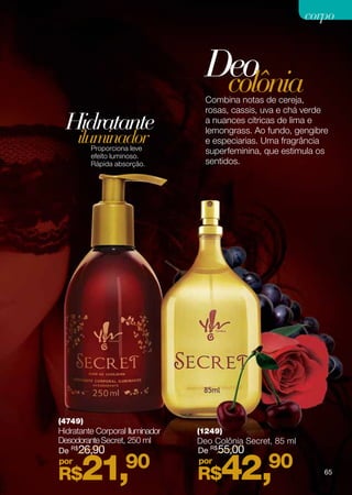 corpo



                                   Deo
                                    colônia
                                   Combina notas de cereja,
                                   rosas, cassis, uva e chá verde
  Hidratante                       a nuances cítricas de lima e
                                   lemongrass. Ao fundo, gengibre
     iluminador
         Proporciona leve
                                   e especiarias. Uma fragrância
                                   superfeminina, que estimula os
         efeito luminoso.
         Rápida absorção.          sentidos.




(4749)
Hidratante Corporal Iluminador   (1249)
Desodorante Secret, 250 ml       Deo Colônia Secret, 85 ml
De R$26,90                       De R$55,00
por
R$    21,          90            por
                                 R$   42,          90           65
 