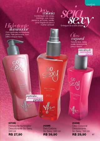 seja
                                                                                             corpo
                                    Deo
                                                               sexy
                                      colônia
                                 Combinação de cereja,
                                   morango, uva, rosas,
                              jasmin e, ao fundo, vanilla.
                                  Uma fragrância para a

Hidratante
 iluminador
                                         mulher sensual.      Entregue-se a este prazer


Com partículas iluminadoras
prata. Pele perfumada, com
brilho e toque macio.                                                   Óleo
                                                                        corporal
                                                                         Textura leve, deixa
                                                                         a pele macia e pronta
                                                                         para o toque.
                                                                                  com óleo de
                                                                                   amêndoas
                                                                                        doces




                       partículas
                        iluminadoras
                                prata




   (4738)                                                                 (4438)
   Hidratante Iluminador                    (1238)                        Óleo Corporal
   Desodorante So Sexy,                     Deo Colônia                   Desodorante
   240 ml                                   So Sexy, 240 ml               So Sexy, 150 ml
   R$ 27,90                                 R$ 39,90                      R$ 29,90               67
 