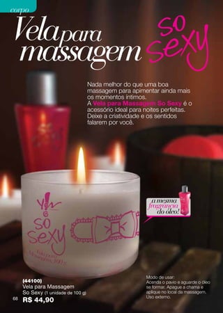 corpo


Velapara
 massagem
                                    Nada melhor do que uma boa
                                    massagem para apimentar ainda mais
                                    os momentos íntimos.
                                    A Vela para Massagem So Sexy é o
                                    acessório ideal para noites perfeitas.
                                    Deixe a criatividade e os sentidos
                                    falarem por você.




                                                            a mesma
                                                          fragrância
                                                              do óleo!




                                                         Modo de usar:
     (44100)                                             Acenda o pavio e aguarde o óleo
     Vela para Massagem                                  se formar. Apague a chama e
     So Sexy (1 unidade de 100 g)                        aplique no local da massagem.
                                                         Uso externo.
68   R$ 44,90
 