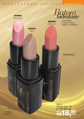 (20830)
               Bora Bora 
                                                 Batom
                                                  hidratante
                                        (20832)              • Hidratação
                                                             • Textura macia,
                                        California 
                                                             • Brilho e cintilância.

                             (20831)
                              Taiti 




                                                               Vitamina E




                                                       Batom
                                                       Sabrina Sato, 4g
                                                       De R$22,90 cada
 Cintilante
 Cremoso
                                                       por
                                                       R$    18,90        cada         7
 