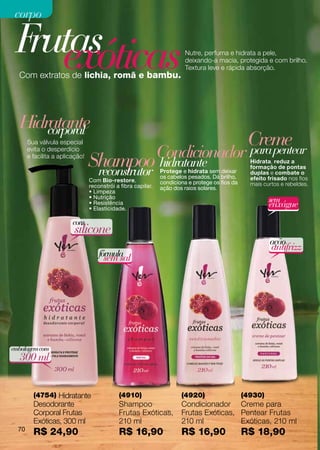 corpo

 F exóticas
  rutas                                                                  Nutre, perfuma e hidrata a pele,
                                                                         deixando-a macia, protegida e com brilho.
                                                                         Textura leve e rápida absorção.
  Com extratos de lichia, romã e bambu.




  Hidratante
      corporal
       Sua válvula especial                                                                       Creme
       evita o desperdício
                                                               Condicionador                      para pentear
       e facilita a aplicação!
                                 Shampoo hidratante
                                  reconstrutor                 Protege e hidrata sem deixar
                                                                                                   Hidrata, reduz a
                                                                                                   formação de pontas
                                                                                                   duplas e combate o
                                                               os cabelos pesados. Dá brilho,      efeito frisado nos fios
                                 Com Bio-restore,              condiciona e protege os fios da
                                 reconstrói a fibra capilar.                                       mais curtos e rebeldes.
                                                               ação dos raios solares.
                                 • Limpeza
                                 • Nutrição
                                                                                                          sem
                                 • Resistência
                                 • Elasticidade.
                                                                                                          enxágue
                         com
                         silicone
                                                                                                          ação
                                                                                                           antifrizz
                                     fórmula
                                       sem sal




embalagem com
  300 ml


         (4754) Hidratante                   (4910)                    (4920)                    (4930)
         Desodorante                         Shampoo                   Condicionador Creme para
         Corporal Frutas                     Frutas Exóticas,          Frutas Exóticas, Pentear Frutas
         Exóticas, 300 ml                    210 ml                    210 ml           Exóticas, 210 ml
  70
         R$ 24,90                            R$ 16,90                  R$ 16,90                  R$ 18,90
 
