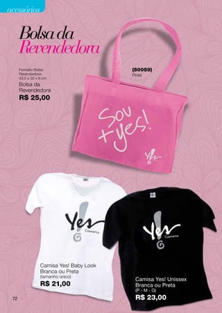 acessórios

      Bolsa da
      Revendedora
      Formato Bolsa                       (50059)
      Revendedora:                        Pinkl
      43,5 x 32 x 6 cm
      Bolsa da
      Revendedora
      R$ 25,00




                  Camisa Yes! Baby Look
                  Branca ou Preta
                  (tamanho único)
                                           Camisa Yes! Unissex
                  R$ 21,00                 Branca ou Preta
                                           (P - M - G)
 72                                        R$ 23,00
 