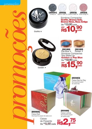 promoções




promoções       Grafite v
                                      (30431)
                                       Grafite v
                                                    (3002)          (3003)


                                                         Grafite, Branco Gelo,
                                                         Branco Neve, Rosa Antigo
                                                         De R$13,90 cada
                                                         por
                                                         R$    10,            90
                                                                              cada
                                                                                   (3023)
                                                   Branco Gelo  Branco Neve  Rosa Antigo 

                                                         Sombras Compactas




                                                          (30180)            (30160)
                                                         Pop Blue          Golden 
                                                         Sombras Compactas
                                                         Yes! Make.Up
                                                         Golden e Pop Blue
                                                         De R$19,90 cada


                     Golden 
                                                         por
                                                         R$    15,             90
                                                                               cada




                                                                         (50083)
                                                                         Caixa Day by Day
                                                                         Acompanha papel
                                                                         de seda lilás




                                                         (50086)
             (50084)
                                                         Caixa Listras
             Caixa Red                                   Acompanha papel
             Acompanha papel de seda ouro                de seda prata




                                                           2,       75
                         Caixas
                         de Presente               por
                         De   R$
                                   5,50 cada       R$               cada
 