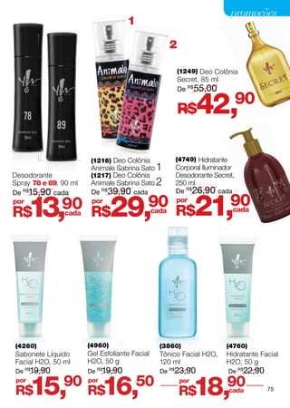 promoções
                                    1

                                                  2

                                                    (1249) Deo Colônia
                                                    Secret, 85 ml
                                                    De R$55,00


                                                      R$
                                                      por   42,       90


                        (1216) Deo Colônia         (4749) Hidratante
                        Animale Sabrina Sato 1     Corporal Iluminador
Desodorante             (1217) Deo Colônia         Desodorante Secret,
Spray 78 e 89, 90 ml    Animale Sabrina Sato 2     250 ml
De R$15,90 cada         De R$ 39,90 cada           De R$26,90 cada
por
R$     13,     90 R$
               cada
                        por
                                29,        90
                                           cada
                                                   por
                                                   R$       21,      90cada




(4260)                 (4960)                  (3860)               (4760)
Sabonete Líquido       Gel Esfoliante Facial   Tônico Facial H2O,   Hidratante Facial
Facial H2O, 50 ml      H2O, 50 g               120 ml               H2O, 50 g
De R$19,90             De R$19,90              De R$23,90           De R$22,90
 por
R$     15,     90      por
                       R$    16,        50            por
                                                      R$    18,90   cada         75
 