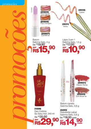promoções




             Confetti
                                                                       (3632)




promoções               Batom
                               (20800)
                               Viva Pink



                               (20805)
                               Pop Orange




                                  (20807)
                                           




                                  Confetti 
                                                     (3631)
                                                      Vinho




                                                     Lápis 3 em 1
                                                                         Cobre




                        Sabrina Sato, 4 g            Sabrina Sato, 1,5 g
                        De R$19,90                   De R$17,00
                        por
                        R$   15,           90        por
                                                     R$     10,        90




                                                         ou           (20821)
                                                                     Classic Red 




                                                                     (20822)
                                                                   Soft Brown 



                                                   Batom-caneta
                                                   Sabrina Sato, 0,8 g
                         (1228)
                                                   (3490)
                         Deo Colônia               Hidratante Labial
                         So Sexy Hot, 240 ml       Sabrina Sato, 0,8 g
                         De R$ 35,00               De R$18,90 cada
                         por
                         R$    29,             90 por
                                                   R$   14,        90
                                                                   cada
 