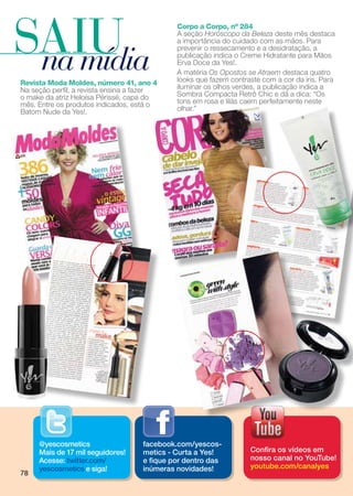 SAIU
 na mídia
                                             Corpo a Corpo, nº 284
                                             A seção Horóscopo da Beleza deste mês destaca
                                             a importância do cuidado com as mãos. Para
                                             prevenir o ressecamento e a desidratação, a
                                             publicação indica o Creme Hidratante para Mãos
                                             Erva Doce da Yes!.
                                             A matéria Os Opostos se Atraem destaca quatro
Revista Moda Moldes, número 41, ano 4        looks que fazem contraste com a cor da íris. Para
Na seção perfil, a revista ensina a fazer    iluminar os olhos verdes, a publicação indica a
o make da atriz Heloísa Périssé, capa do     Sombra Compacta Retrô Chic e dá a dica: “Os
mês. Entre os produtos indicados, está o     tons em rosa e lilás caem perfeitamente neste
Batom Nude da Yes!.                          olhar.”




     @yescosmetics                  facebook.com/yescos-
     Mais de 17 mil seguidores!     metics - Curta a Yes!          Confira os vídeos em
     Acesse: twitter.com/           e fique por dentro das         nosso canal no YouTube!
     yescosmetics e siga!           inúmeras novidades!            youtube.com/canalyes
78
 
