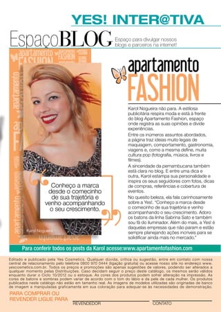 YES! INTER@TIVA
EspaçoBLOG                                               Espaço para divulgar nossos
                                                         blogs e parceiros na internet!




                                                                Karol Nogueira não para. A estilosa
                                                                publicitária respira moda e está à frente
                                                                do blog Apartamento Fashion, espaço
                                                                onde registra as suas opiniões e divide
                                                                experiências.
                                                                Entre os inúmeros assuntos abordados,
                                                                a página traz ideias muito legais de
                                                                maquiagem, comportamento, gastronomia,
                                                                viagens e, como a mesma define, muita
                                                                cultura pop (fotografia, música, livros e
                                                                filmes).
                                                                A sinceridade da pernambucana também
                                                                está clara no blog. E entre uma dica e
                                                                outra, Karol estampa sua personalidade e
                                                                inspira os seus seguidores com fotos, dicas
                     Conheço a marca                            de compras, referências e cobertura de
                    desde o comecinho                           eventos.
                     de sua trajetória e                        No quesito beleza, ela fala carinhosamente
                   venho acompanhando                           sobre a Yes!. “Conheço a marca desde
                     o seu crescimento.                         o comecinho de sua trajetória e venho
                                                                acompanhando o seu crescimento. Adoro
                                                                os batons da linha Sabrina Sato e também
                                                                sou fã do iluminador. Além do mais, a Yes! é
                                                                daquelas empresas que não param e estão
         Karol Nogueira                                         sempre planejando ações incríveis para se
                                                                solidificar ainda mais no mercado.”

       Para conferir todos os posts da Karol acesse:www.apartamentofashion.com
Editado e publicado pela Yes Cosmetics. Qualquer dúvida, crítica ou sugestão, entre em contato com nossa
central de relacionamento pelo telefone 0800 970 0444 (ligação gratuita) ou acesse nosso site no endereço www.
yescosmetics.com.br. Todos os preços e promoções são apenas sugestões de valores, podendo ser alterados a
qualquer momento pelas Distribuições. Caso decidam seguir o preço deste catálogo, os mesmos serão válidos
enquanto durar o Ciclo 10/2012 ou o estoque. As cores dos produtos podem sofrer alteração na impressão. As
cores de batons e sombras podem variar de acordo com o tom do lábio e da pele de cada mulher. Os produtos
publicados neste catálogo não estão em tamanho real. As imagens de modelos utilizadas são originadas de banco
de imagem e manipuladas graficamente em sua coloração para adequar-se às necessidades de demonstração.
para comprar ou
revender ligue para
                                  revendedor                                 contato
 